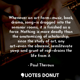 Whenever an art form—music, book, drama, song—is dragged into the seminar rooms, it is finished as a force. Nothing is more deadly than the anatomizing of scholarship, since the study of art, any art—even the obscene, semiliterate yawp and grunt of rap—drains the life from it.