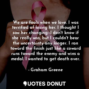 We are fools when we love. I was terrified of losing her. I thought I saw her changing--I don't know if she really was, but I couldn't bear the uncertainty any longer. I ran toward the finish just like a coward runs toward the enemy and wins a medal. I wanted to get death over.