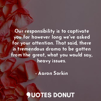 Our responsibility is to captivate you for however long we&#39;ve asked for your attention. That said, there is tremendous drama to be gotten from the great, what you would say, heavy issues.