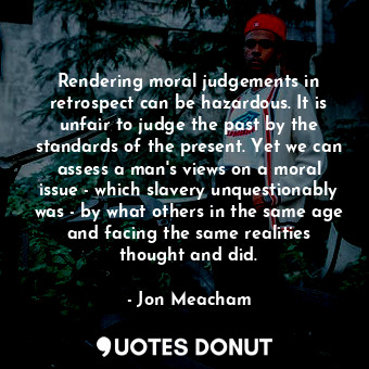 Rendering moral judgements in retrospect can be hazardous. It is unfair to judge the past by the standards of the present. Yet we can assess a man's views on a moral issue - which slavery unquestionably was - by what others in the same age and facing the same realities thought and did.