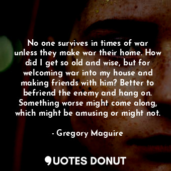 No one survives in times of war unless they make war their home. How did I get so old and wise, but for welcoming war into my house and making friends with him? Better to befriend the enemy and hang on. Something worse might come along, which might be amusing or might not.
