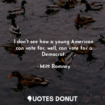 I don&#39;t see how a young American can vote for, well, can vote for a Democrat.