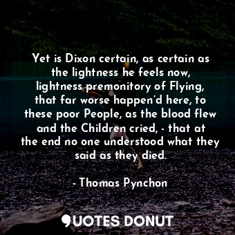 Yet is Dixon certain, as certain as the lightness he feels now, lightness premonitory of Flying, that far worse happen’d here, to these poor People, as the blood flew and the Children cried, - that at the end no one understood what they said as they died.