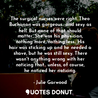 The surgical nurses were right. Theo Buchanan was gorgeous.. and sexy as hell. But none of that should matter. She was his physician, nothing more, nothing less.. His hair was sticking up and he needed a shave, but he was still sexy. There wasn't anything wrong with her noticing that.. unless, of course, he noticed her noticing.