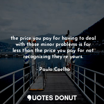 the price you pay for having to deal with those minor problems is far less than the price you pay for not recognizing they’re yours.