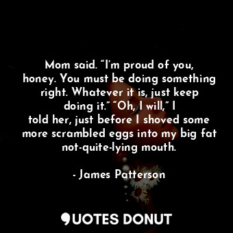  Mom said. “I’m proud of you, honey. You must be doing something right. Whatever ... - James Patterson - Quotes Donut