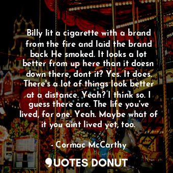 Billy lit a cigarette with a brand from the fire and laid the brand back He smoked. It looks a lot better from up here than it doesn down there, dont it? Yes. It does. There's a lot of things look better at a distance. Yeah? I think so. I guess there are. The life you've lived, for one. Yeah. Maybe what of it you aint lived yet, too.