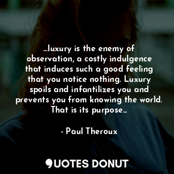 ...luxury is the enemy of observation, a costly indulgence that induces such a good feeling that you notice nothing. Luxury spoils and infantilizes you and prevents you from knowing the world. That is its purpose...