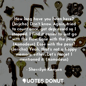 How long have you been here? (Jericho) Don’t know. Again, tried to count once, got depressed so I stopped. I find it easier to just go with the flow. Ease with the peas. (Asmodeus) Ease with the peas? (Jericho) Yeah, that’s not a happy memory, either. Let’s forget I mentioned it. (Asmodeus)