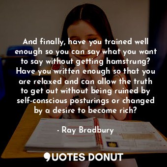 And finally, have you trained well enough so you can say what you want to say without getting hamstrung? Have you written enough so that you are relaxed and can allow the truth to get out without being ruined by self-conscious posturings or changed by a desire to become rich?