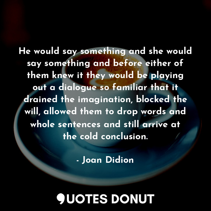 He would say something and she would say something and before either of them knew it they would be playing out a dialogue so familiar that it drained the imagination, blocked the will, allowed them to drop words and whole sentences and still arrive at the cold conclusion.