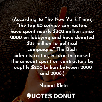 (According to The New York Times, “the top 20 service contractors have spent nearly $300 million since 2000 on lobbying and have donated $23 million to political campaigns.” The Bush administration, in turn, increased the amount spent on contractors by roughly $200 billion between 2000 and 2006.)