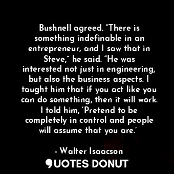 Bushnell agreed. “There is something indefinable in an entrepreneur, and I saw that in Steve,” he said. “He was interested not just in engineering, but also the business aspects. I taught him that if you act like you can do something, then it will work. I told him, ‘Pretend to be completely in control and people will assume that you are.’ 