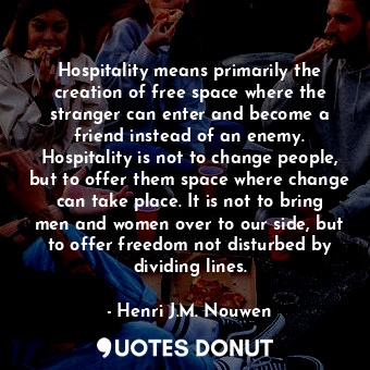 Hospitality means primarily the creation of free space where the stranger can enter and become a friend instead of an enemy. Hospitality is not to change people, but to offer them space where change can take place. It is not to bring men and women over to our side, but to offer freedom not disturbed by dividing lines.