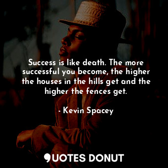 Success is like death. The more successful you become, the higher the houses in the hills get and the higher the fences get.
