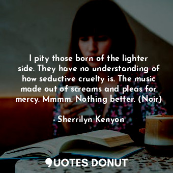 I pity those born of the lighter side. They have no understanding of how seductive cruelty is. The music made out of screams and pleas for mercy. Mmmm. Nothing better. (Noir)