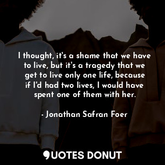 I thought, it's a shame that we have to live, but it's a tragedy that we get to live only one life, because if I'd had two lives, I would have spent one of them with her.