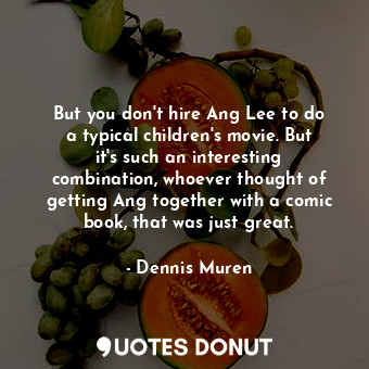 But you don&#39;t hire Ang Lee to do a typical children&#39;s movie. But it&#39;s such an interesting combination, whoever thought of getting Ang together with a comic book, that was just great.
