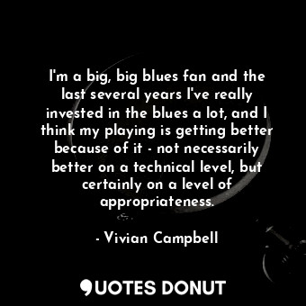 I&#39;m a big, big blues fan and the last several years I&#39;ve really invested in the blues a lot, and I think my playing is getting better because of it - not necessarily better on a technical level, but certainly on a level of appropriateness.