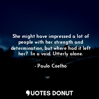 She might have impressed a lot of people with her strength and determination, but where had it left her?  In a void. Utterly alone.