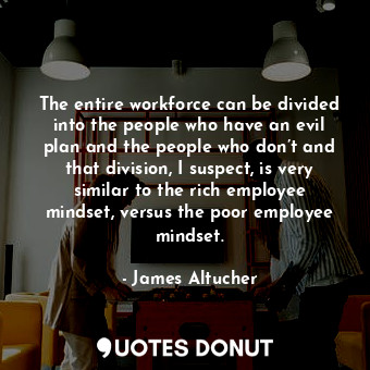 The entire workforce can be divided into the people who have an evil plan and the people who don’t and that division, I suspect, is very similar to the rich employee mindset, versus the poor employee mindset.