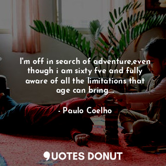 I'm off in search of adventure,even though i am sixty fve and fully aware of all the limitations that age can bring....