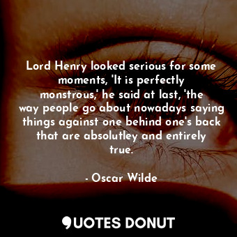 Lord Henry looked serious for some moments, 'It is perfectly monstrous,' he said at last, 'the way people go about nowadays saying things against one behind one's back that are absolutley and entirely true.