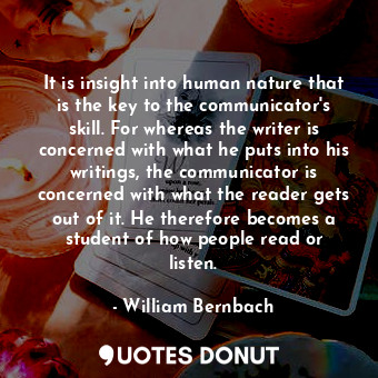 It is insight into human nature that is the key to the communicator&#39;s skill. For whereas the writer is concerned with what he puts into his writings, the communicator is concerned with what the reader gets out of it. He therefore becomes a student of how people read or listen.