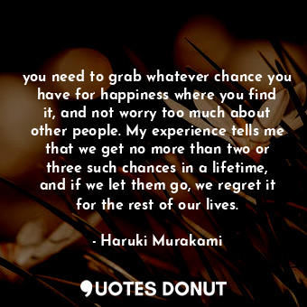 you need to grab whatever chance you have for happiness where you find it, and not worry too much about other people. My experience tells me that we get no more than two or three such chances in a lifetime, and if we let them go, we regret it for the rest of our lives.