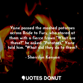 Vane passed the mashed potatoes across Bride to Fury, who stared at them with a fierce frown "What are these?" he asked. "Potatoes," Vane told him. "What did they do to them?