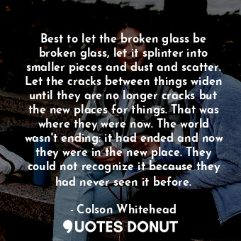 Best to let the broken glass be broken glass, let it splinter into smaller pieces and dust and scatter. Let the cracks between things widen until they are no longer cracks but the new places for things. That was where they were now. The world wasn't ending: it had ended and now they were in the new place. They could not recognize it because they had never seen it before.
