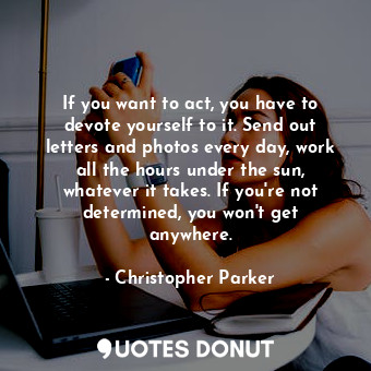 If you want to act, you have to devote yourself to it. Send out letters and photos every day, work all the hours under the sun, whatever it takes. If you&#39;re not determined, you won&#39;t get anywhere.