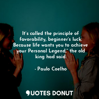 It’s called the principle of favorability, beginner’s luck. Because life wants you to achieve your Personal Legend,” the old king had said.