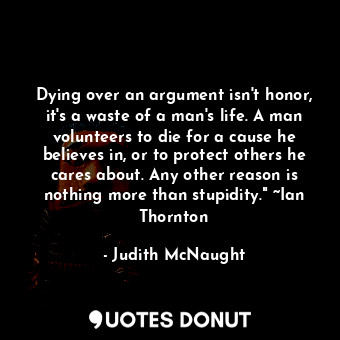 Dying over an argument isn't honor, it's a waste of a man's life. A man volunteers to die for a cause he believes in, or to protect others he cares about. Any other reason is nothing more than stupidity." ~Ian Thornton
