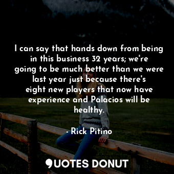 I can say that hands down from being in this business 32 years; we&#39;re going to be much better than we were last year just because there&#39;s eight new players that now have experience and Palacios will be healthy.