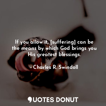 If you allow it, [suffering] can be the means by which God brings you His greatest blessings.