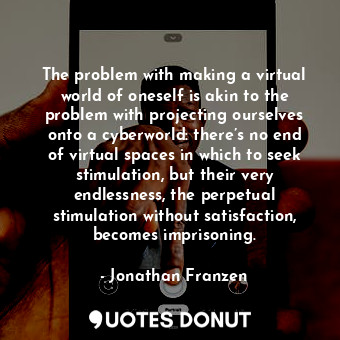 The problem with making a virtual world of oneself is akin to the problem with projecting ourselves onto a cyberworld: there’s no end of virtual spaces in which to seek stimulation, but their very endlessness, the perpetual stimulation without satisfaction, becomes imprisoning.