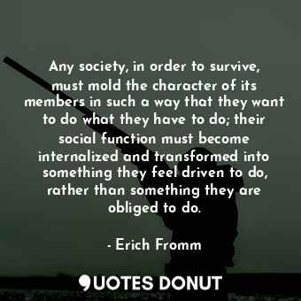Any society, in order to survive, must mold the character of its members in such a way that they want to do what they have to do; their social function must become internalized and transformed into something they feel driven to do, rather than something they are obliged to do.