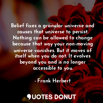 Belief fixes a granular universe and causes that universe to persist. Nothing can be allowed to change because that way your non-moving universe vanishes. But it moves of itself when you do not. It evolves beyond you and is no longer accessible to you.