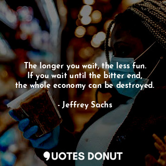 The longer you wait, the less fun. If you wait until the bitter end, the whole economy can be destroyed.