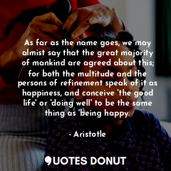 As far as the name goes, we may almist say that the great majority of mankind are agreed about this; for both the multitude and the persons of refinement speak of it as happiness, and conceive 'the good life' or 'doing well' to be the same thing as 'being happy.