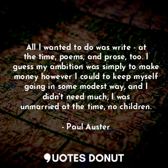 All I wanted to do was write - at the time, poems, and prose, too. I guess my ambition was simply to make money however I could to keep myself going in some modest way, and I didn&#39;t need much, I was unmarried at the time, no children.