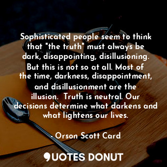 Sophisticated people seem to think that "the truth" must always be dark, disappointing, disillusioning. But this is not so at all. Most of the time, darkness, disappointment, and disillusionment are the illusion.  Truth is neutral. Our decisions determine what darkens and what lightens our lives.