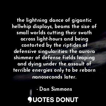 the lightning dance of gigantic hellwhip displays, beams the size of small worlds cutting their swath across light-hours and being contorted by the riptides of defensive singularities: the aurora shimmer of defense fields leaping and dying under the assault of terrible energies only to be reborn nanoseconds later.