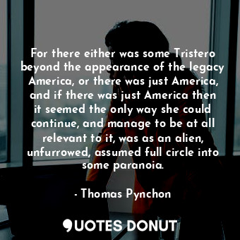 For there either was some Tristero beyond the appearance of the legacy America, or there was just America, and if there was just America then it seemed the only way she could continue, and manage to be at all relevant to it, was as an alien, unfurrowed, assumed full circle into some paranoia.