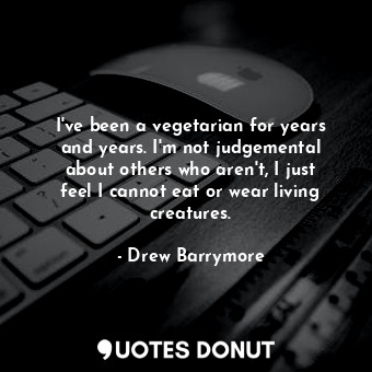 I&#39;ve been a vegetarian for years and years. I&#39;m not judgemental about others who aren&#39;t, I just feel I cannot eat or wear living creatures.