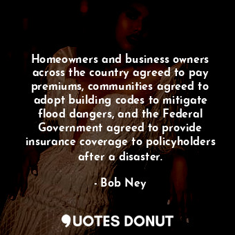 Homeowners and business owners across the country agreed to pay premiums, communities agreed to adopt building codes to mitigate flood dangers, and the Federal Government agreed to provide insurance coverage to policyholders after a disaster.