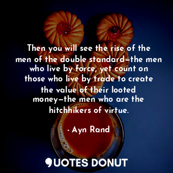Then you will see the rise of the men of the double standard—the men who live by force, yet count on those who live by trade to create the value of their looted money—the men who are the hitchhikers of virtue.