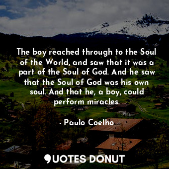 The boy reached through to the Soul of the World, and saw that it was a part of the Soul of God. And he saw that the Soul of God was his own soul. And that he, a boy, could perform miracles.
