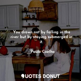 You drown not by falling in the river but by staying submerged in it.
